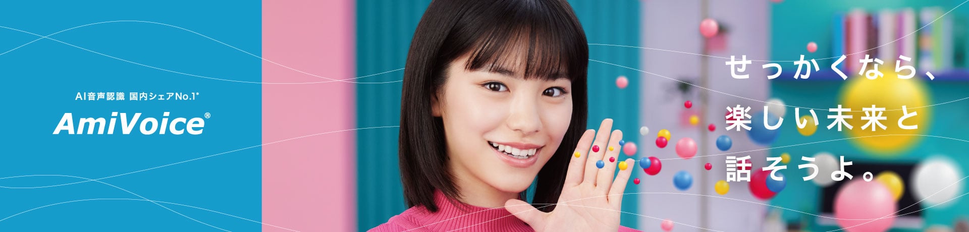 昨日のありえないを、明日のあたりまえに。人と機械が声でつながり、話した言葉が情報としての価値を持つ。「AmiVoice」が実現するのは、人と機械、人種や文化さえも超える、まったく新しいコミュニケーションです。誰も想像さえしなかった未来を、明日のあたりまえとするために。私たちアドバンスト・メディアの挑戦は、続きます。